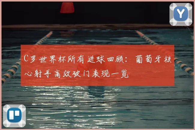 C罗世界杯所有进球回顾：葡萄牙核心射手高效破门表现一览