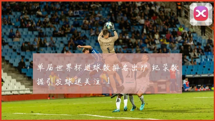 单届世界杯进球数排名出炉 纪录数据引发球迷关注_1