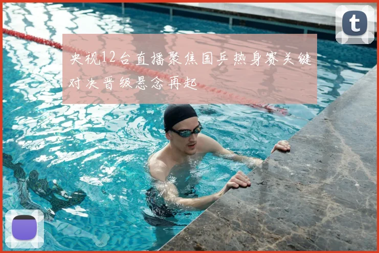 央视12台直播聚焦国乒热身赛关键对决晋级悬念再起