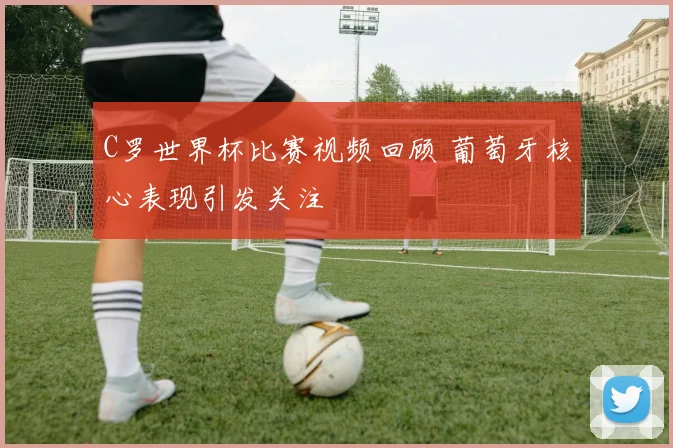 C罗世界杯比赛视频回顾 葡萄牙核心表现引发关注