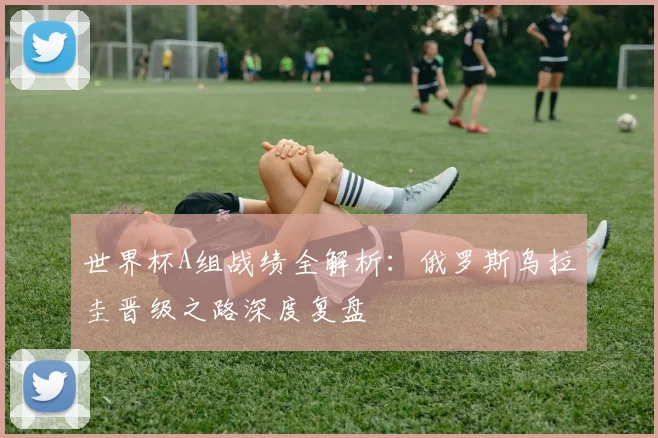 世界杯A组战绩全解析:俄罗斯乌拉圭晋级之路深度复盘
