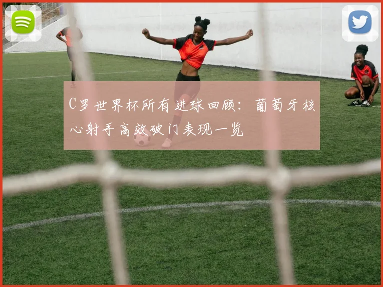 C罗世界杯所有进球回顾:葡萄牙核心射手高效破门表现一览
