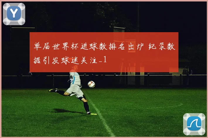 单届世界杯进球数排名出炉 纪录数据引发球迷关注_1