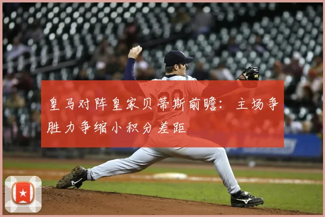 皇马对阵皇家贝蒂斯前瞻：主场争胜力争缩小积分差距