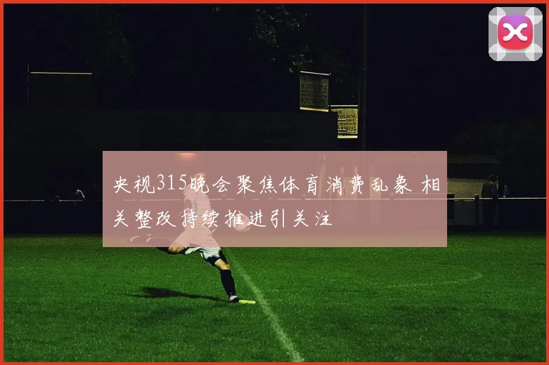央视315晚会聚焦体育消费乱象 相关整改持续推进引关注