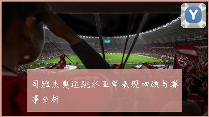 司雅杰奥运跳水亚军表现回顾与赛事分析