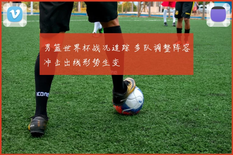 男篮世界杯战况追踪 多队调整阵容冲击出线形势生变