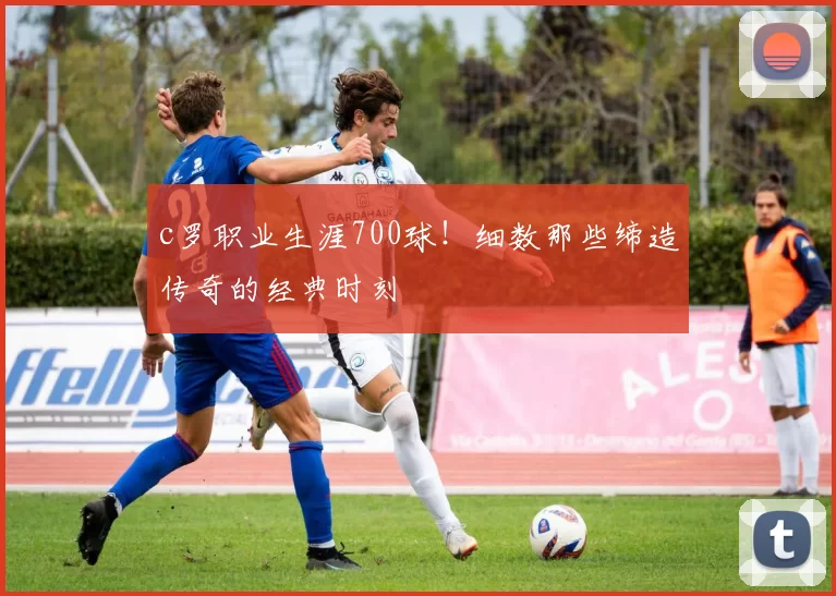 c罗职业生涯700球！细数那些缔造传奇的经典时刻